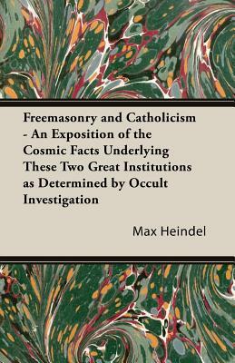 Freemasonry and Catholicism - An Exposition of the Cosmic Facts Underlying These Two Great Institutions as Determined by Occult Investigation by Max Heindel