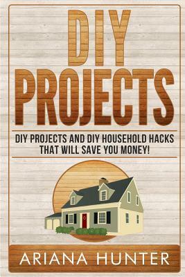 DIY Projects: DIY Projects and DIY Household Hacks That Will Save You Money by Ariana Hunter