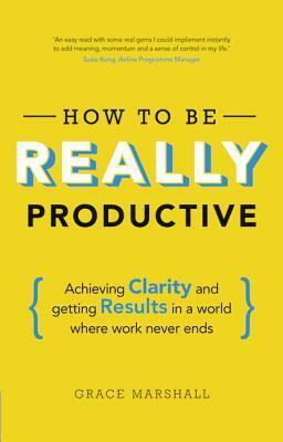 How to Be Really Productive: Achieving Clarity and Getting Results in a World Where Work Never Ends by Grace Marshall