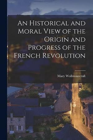 An Historical and Moral View of the Origin and Progress of the French Revolution by Mary Wollstonecraft