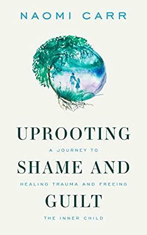 Uprooting Shame and Guilt: A Journey To Healing Trauma And Freeing The Inner Child by Naomi Carr