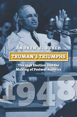 Truman's Triumphs: The 1948 Election and the Making of Postwar America by Andrew E. Busch