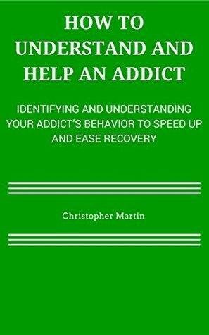 How To Understand and Help an Addict: Identifying and Understanding Your Addict's Behavior to Speed Up and Ease Recovery by Christopher Martin