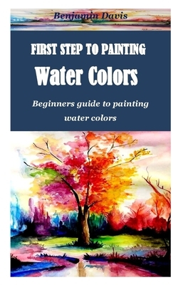 First Step to Painting Water Colors: Beginners guide to painting water colors by Benjamin Davis