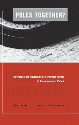 Poles Together?: The Emergence and Development of Political Parties in Postcommunist Poland by A. Szczerbiak, Aleks Szczerbiak