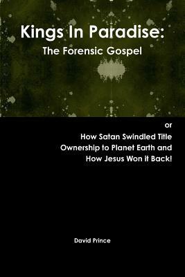 Kings In Paradise: The Forensic Gospel or, How Satan Swindled Title Ownership to Planet Earth and How Jesus Won it Back! by David Prince