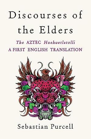 Discourses of the Elders: A First Full Translation into English of the Aztec HueHuehtlahtolli by Sebastian Purcell