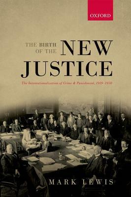 Birth of the New Justice: The Internationalization of Crime and Punishment, 1919-1950 by Mark Lewis