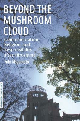 Beyond the Mushroom Cloud: Commemoration, Religion, and Responsibility After Hiroshima by Yuki Miyamoto