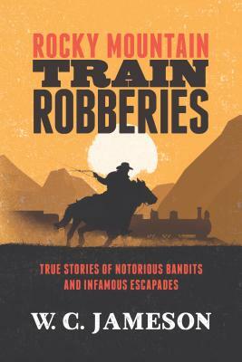 Rocky Mountain Train Robberies: True Stories of Notorious Bandits and Infamous Escapades by W. C. Jameson