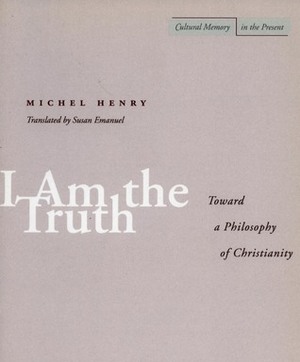 I Am the Truth: Toward a Philosophy of Christianity by Susan Emanuel, Michel Henry