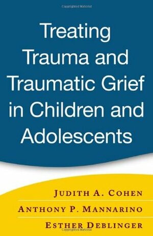 Treating Trauma and Traumatic Grief in Children and Adolescents by Anthony P. Mannarino, Judith A. Cohen, Esther Deblinger