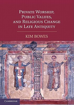 Private Worship, Public Values, and Religious Change in Late Antiquity by Kim Bowes