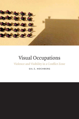 Visual Occupations: Violence and Visibility in a Conflict Zone by Gil Z. Hochberg