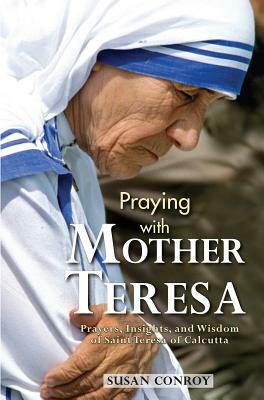 Praying with Mother Teresa: Prayers, Insights, and Wisdom of Saint Teresa of Calcutta by Susan Conroy