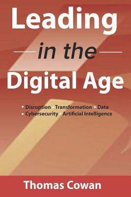 Leading in the Digital Age: Disruption, Transformation, Data, Cybersecurity, Artificial Intelligence by Thomas Cowan