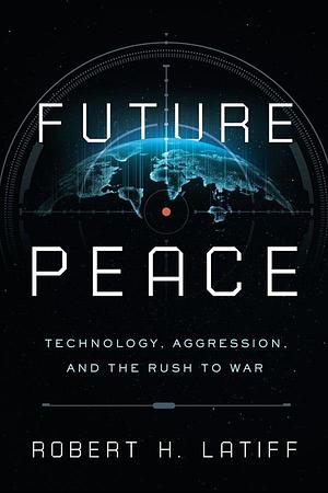 Future Peace: Technology, Aggression, and the Rush to War by Robert H. Latiff, Robert H. Latiff