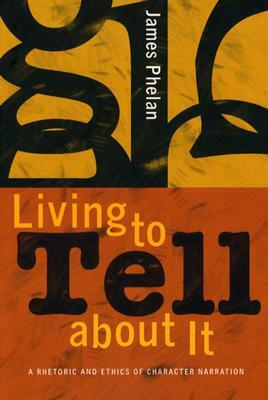 Living to Tell about It: A Rhetoric and Ethics of Character Narration by James Phelan