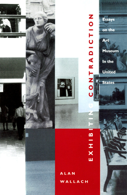 Exhibiting Contradiction: Essays on the Art Museum in the United States by Alan Wallach