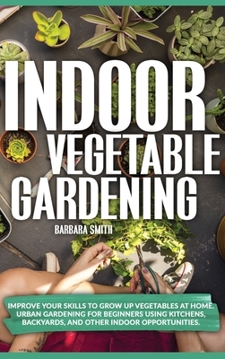 Indoor Vegetable Gardening: Improve your Skills to Grow Up Vegetables at Home. Urban Gardening for Beginners Using Kitchens, Backyards, and Other by Barbara Smith