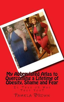 My Abbreviated Atlas to Overcoming a Lifetime of Obesity, Shame and Fear: Is This or Was This You? by Pamela Brown