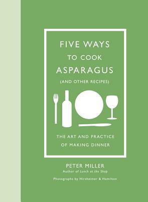 Five Ways to Cook Asparagus (and Other Recipes): The Art and Practice of Making Dinner by Peter Miller