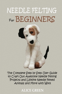 Needle Felting for Beginners: The Complete Step by Step User Guide to Craft Out Awesome Needle Felting Projects and Lifelike Needle Felted Animals a by Alice Green