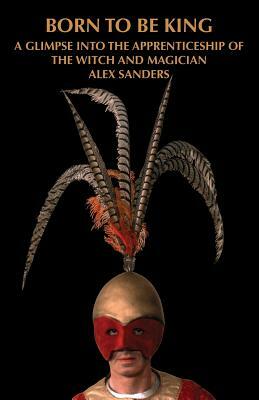 Born To Be King: A Glimpse Into The Apprenticeship Of The Witch And Magician Alex Sanders by Alex Sanders