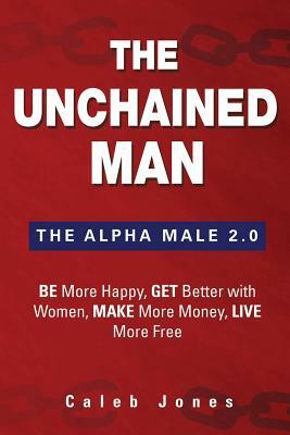 The Unchained Man: The Alpha Male 2.0: Be More Happy, Make More Money, Get Better with Women, Live More Free by Caleb Jones