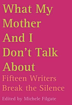 What My Mother and I Don't Talk About: Fifteen Writers Break the Silence by Michele Filgate