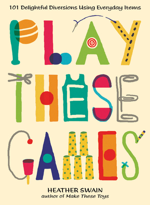 Play These Games: 101 Delightful Diversions Using Everyday Items by Heather Swain