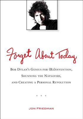 Forget about Today: Bob Dylan's Genius for (Re)Invention, Shunning the Naysayers, and Creating a Per Sonal Revolution by Jon Friedman