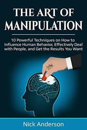 The Art of Manipulation: 10 Powerful Techniques on How to Influence Human Behavior, Effectively Deal with People, and Get the Results You Want by Nick Anderson
