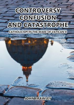 Controversy Confusion and Catastrophe - Catholicism in the Wake of Vatican II by John Frawley