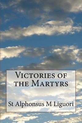 Victories of the Martyrs: Or The Lives of the Most Celebrated Martyrs of the Church by St Alphonsus M. Liguori