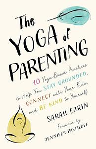 The Yoga of Parenting: Ten Yoga-Based Practices to Help You Stay Grounded, Connect with Your Kids, and Be Kind to Yourself by Sarah Ezrin