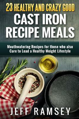 23 Healthy and Crazy Good Cast Iron Recipe Meals: Mouthwatering recipes for those who also care to lead a healthy weight lifestyle by Jeff Ramsey