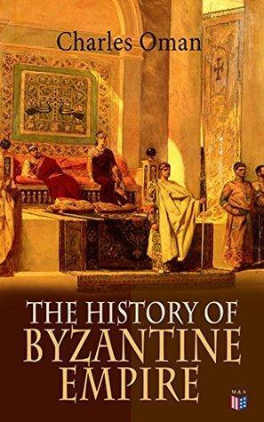 The History of Byzantine Empire: 328-1453: Foundation of Constantinople, Organization of the Eastern Roman Empire, The Greatest Emperors & Dynasties: Justinian, ... The Wars Against the Goths, Germans & Turks by Charles William Chadwick Oman