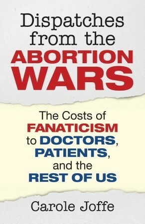 Dispatches from the Abortion Wars: The Costs of Fanaticism to Doctors, Patients, and the Rest of Us by Carole Joffe