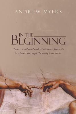 In the Beginning: A Concise Biblical Look at Creation from Its Inception Through the Early Patriarchs by Andrew Myers