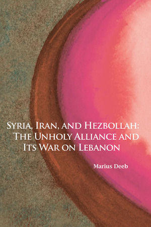 Syria, Iran, and Hezbollah: The Unholy Alliance and Its War on Lebanon by Marius Deeb