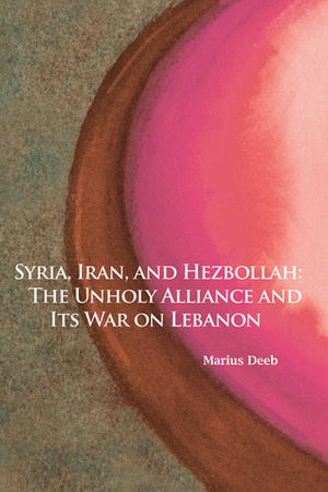 Syria, Iran, and Hezbollah: The Unholy Alliance and Its War on Lebanon by Marius Deeb