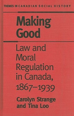 Making Good: Law and Moral Regulation in Canada, 1867-1939 by Tina Loo, Carolyn Strange