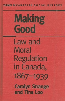 Making Good: Law and Moral Regulation in Canada, 1867-1939 by Carolyn Strange, Tina Loo