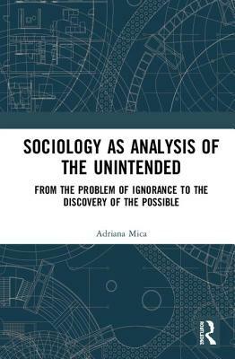 Sociology as Analysis of the Unintended: From the Problem of Ignorance to the Discovery of the Possible by Adriana Mica