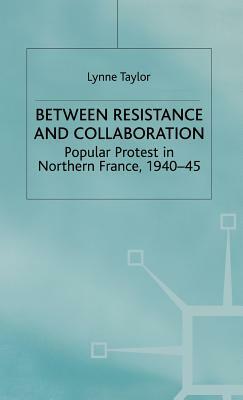 Between Resistance and Collabration: Popular Protest in Northern France 1940-45 by L. Taylor