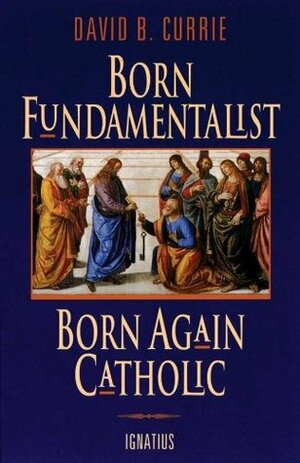 Born Fundamentalist Born Again Catholic by David B. Currie