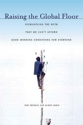 Raising the Global Floor: Dismantling the Myth That We Canat Afford Good Working Conditions for Everyone by Jody Heymann, Alison Earle