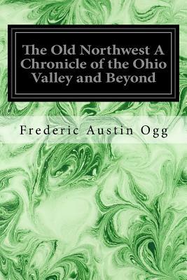 The Old Northwest A Chronicle of the Ohio Valley and Beyond by Frederic Austin Ogg