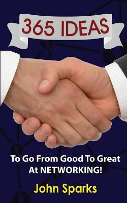 365 Ideas To Go From Good To Great At NETWORKING! by John Sparks
